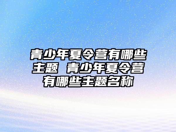 青少年夏令營有哪些主題 青少年夏令營有哪些主題名稱