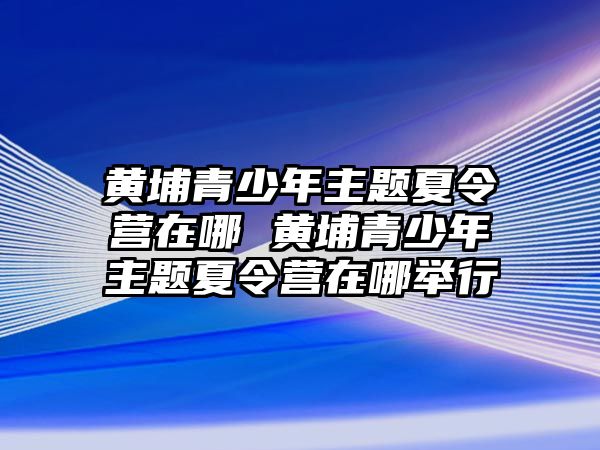 黃埔青少年主題夏令營在哪 黃埔青少年主題夏令營在哪舉行