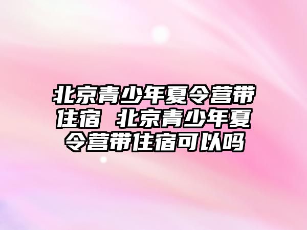 北京青少年夏令營帶住宿 北京青少年夏令營帶住宿可以嗎