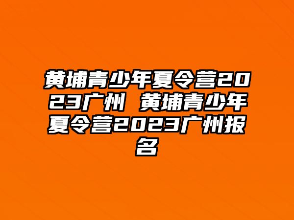 黃埔青少年夏令營2023廣州 黃埔青少年夏令營2023廣州報名