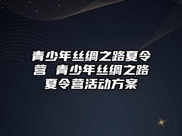 青少年絲綢之路夏令營 青少年絲綢之路夏令營活動方案