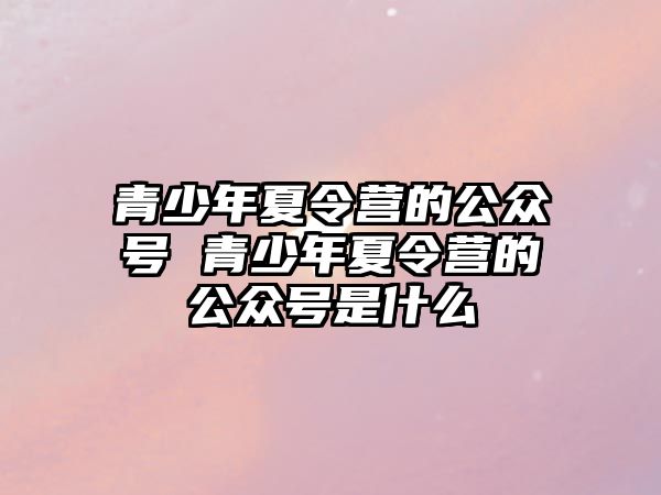 青少年夏令營的公眾號 青少年夏令營的公眾號是什么