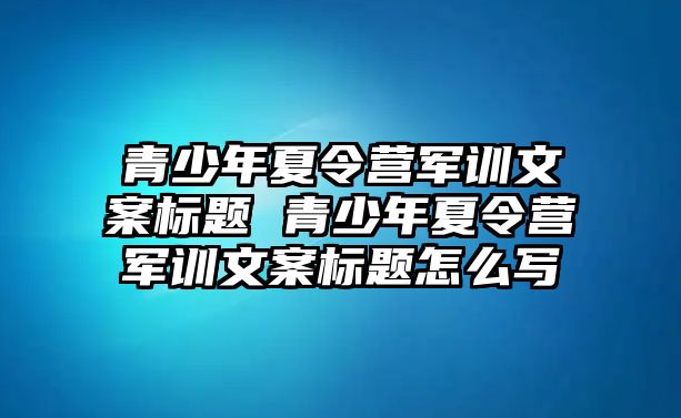 青少年夏令營軍訓文案標題 青少年夏令營軍訓文案標題怎么寫