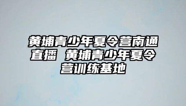 黃埔青少年夏令營南通直播 黃埔青少年夏令營訓(xùn)練基地