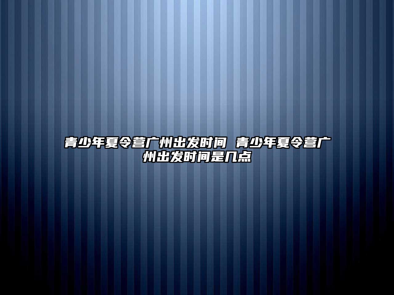 青少年夏令營(yíng)廣州出發(fā)時(shí)間 青少年夏令營(yíng)廣州出發(fā)時(shí)間是幾點(diǎn)