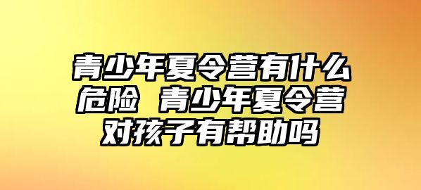 青少年夏令營有什么危險 青少年夏令營對孩子有幫助嗎