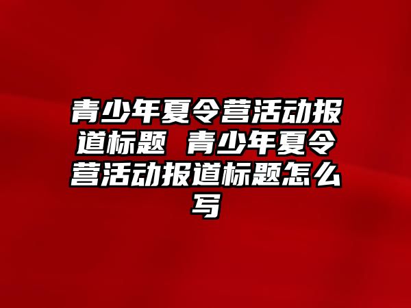 青少年夏令營活動報道標題 青少年夏令營活動報道標題怎么寫