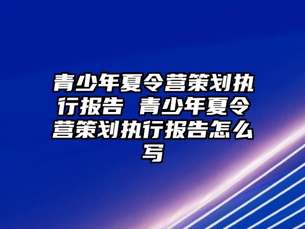 青少年夏令營策劃執行報告 青少年夏令營策劃執行報告怎么寫