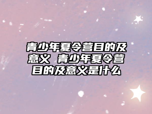 青少年夏令營目的及意義 青少年夏令營目的及意義是什么