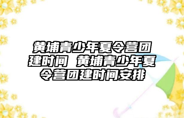 黃埔青少年夏令營團建時間 黃埔青少年夏令營團建時間安排