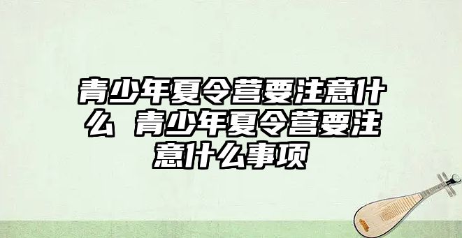 青少年夏令營要注意什么 青少年夏令營要注意什么事項