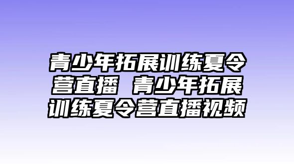 青少年拓展訓練夏令營直播 青少年拓展訓練夏令營直播視頻