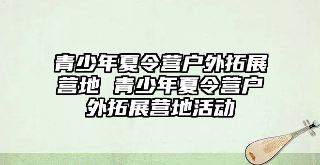 青少年夏令營戶外拓展營地 青少年夏令營戶外拓展營地活動