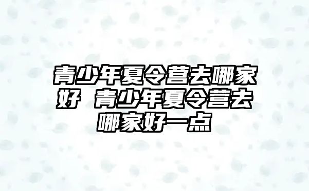 青少年夏令營去哪家好 青少年夏令營去哪家好一點