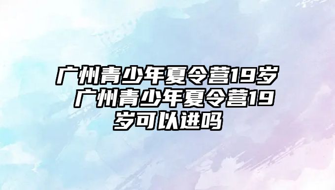 廣州青少年夏令營19歲 廣州青少年夏令營19歲可以進嗎