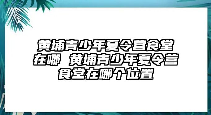 黃埔青少年夏令營食堂在哪 黃埔青少年夏令營食堂在哪個位置