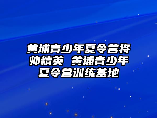 黃埔青少年夏令營將帥精英 黃埔青少年夏令營訓(xùn)練基地