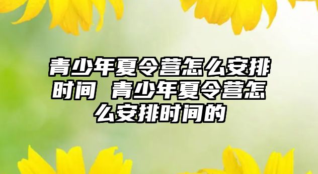 青少年夏令營(yíng)怎么安排時(shí)間 青少年夏令營(yíng)怎么安排時(shí)間的