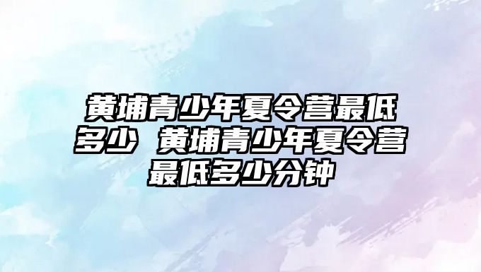 黃埔青少年夏令營(yíng)最低多少 黃埔青少年夏令營(yíng)最低多少分鐘