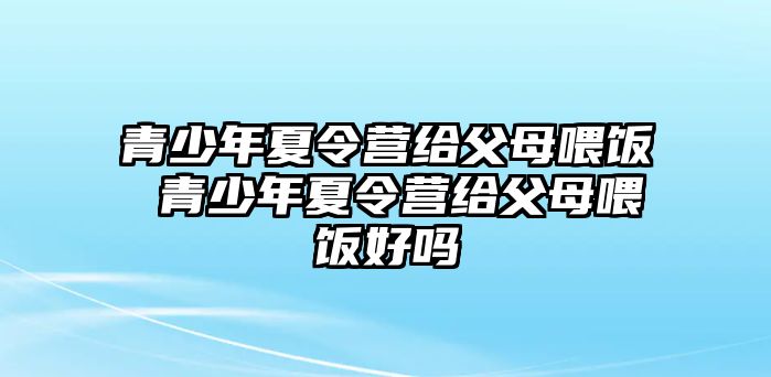 青少年夏令營給父母喂飯 青少年夏令營給父母喂飯好嗎