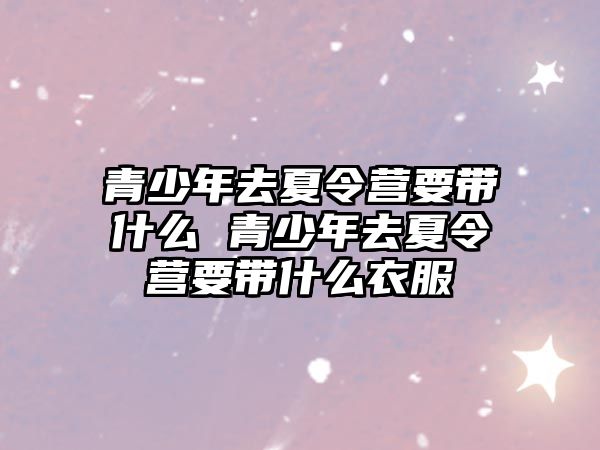 青少年去夏令營要帶什么 青少年去夏令營要帶什么衣服