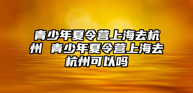 青少年夏令營上海去杭州 青少年夏令營上海去杭州可以嗎