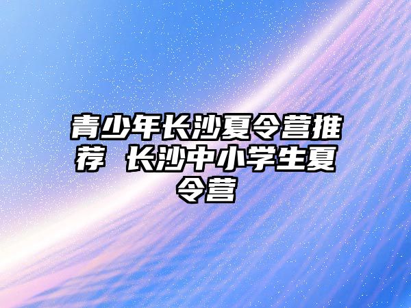 青少年長沙夏令營推薦 長沙中小學生夏令營