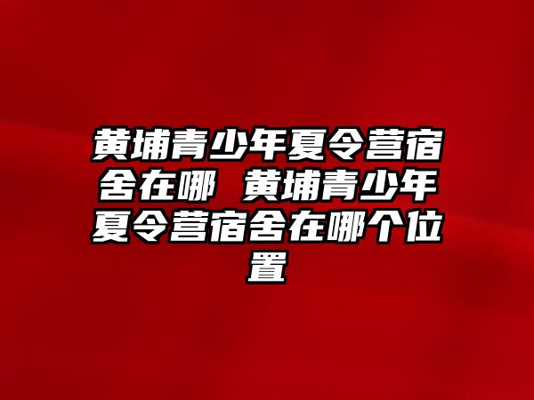 黃埔青少年夏令營宿舍在哪 黃埔青少年夏令營宿舍在哪個位置