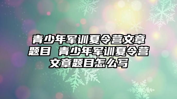 青少年軍訓(xùn)夏令營文章題目 青少年軍訓(xùn)夏令營文章題目怎么寫