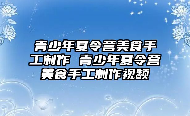 青少年夏令營美食手工制作 青少年夏令營美食手工制作視頻