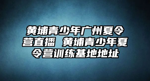 黃埔青少年廣州夏令營直播 黃埔青少年夏令營訓練基地地址