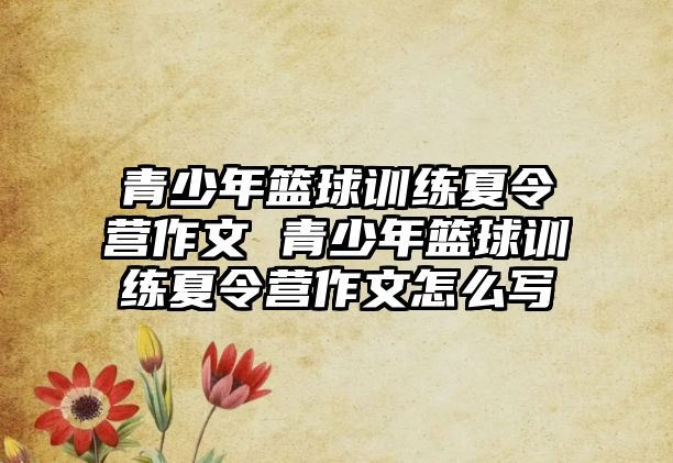 青少年籃球訓練夏令營作文 青少年籃球訓練夏令營作文怎么寫