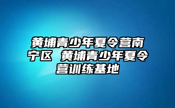 黃埔青少年夏令營南寧區(qū) 黃埔青少年夏令營訓(xùn)練基地