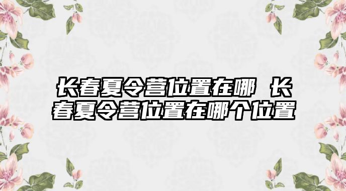 長(zhǎng)春夏令營(yíng)位置在哪 長(zhǎng)春夏令營(yíng)位置在哪個(gè)位置