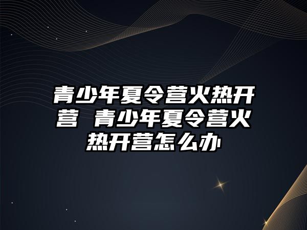 青少年夏令營火熱開營 青少年夏令營火熱開營怎么辦