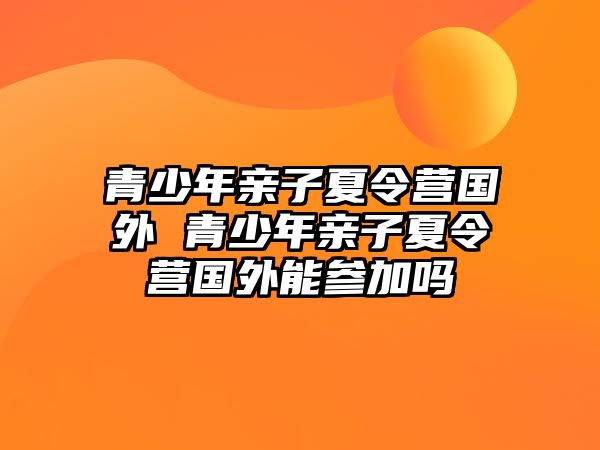 青少年親子夏令營國外 青少年親子夏令營國外能參加嗎