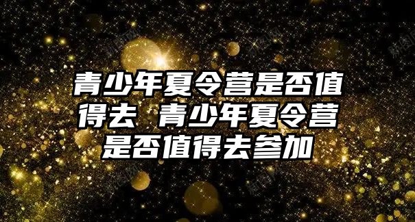 青少年夏令營是否值得去 青少年夏令營是否值得去參加