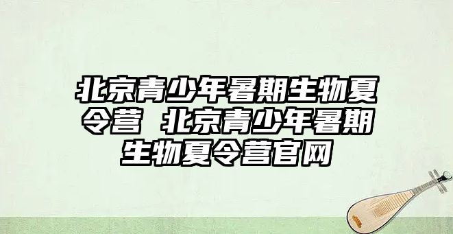 北京青少年暑期生物夏令營 北京青少年暑期生物夏令營官網