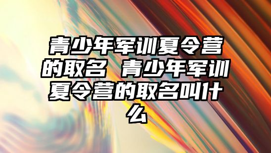 青少年軍訓夏令營的取名 青少年軍訓夏令營的取名叫什么