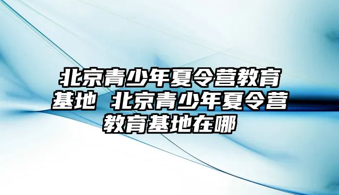 北京青少年夏令營教育基地 北京青少年夏令營教育基地在哪