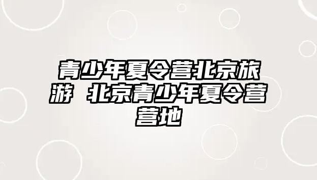 青少年夏令營北京旅游 北京青少年夏令營營地