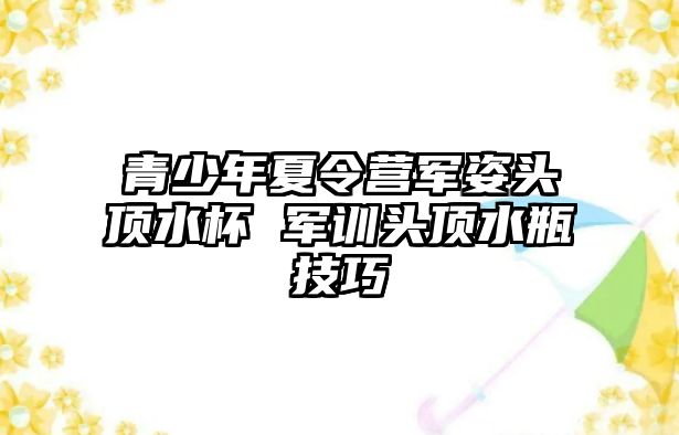 青少年夏令營軍姿頭頂水杯 軍訓頭頂水瓶技巧