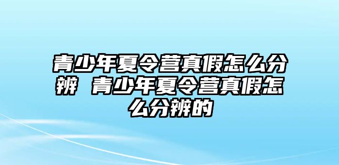 青少年夏令營真假怎么分辨 青少年夏令營真假怎么分辨的