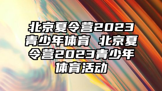 北京夏令營2023青少年體育 北京夏令營2023青少年體育活動