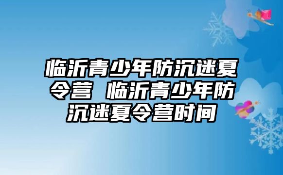 臨沂青少年防沉迷夏令營 臨沂青少年防沉迷夏令營時間