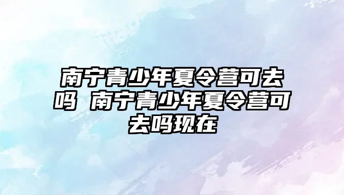 南寧青少年夏令營可去嗎 南寧青少年夏令營可去嗎現在