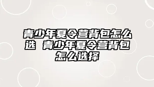 青少年夏令營背包怎么選 青少年夏令營背包怎么選擇