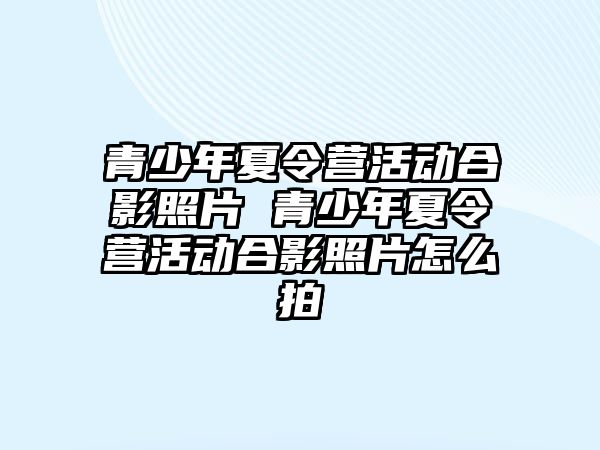 青少年夏令營活動合影照片 青少年夏令營活動合影照片怎么拍