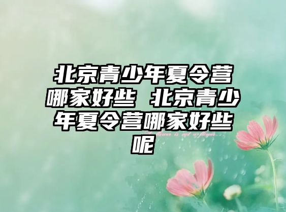 北京青少年夏令營哪家好些 北京青少年夏令營哪家好些呢