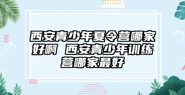 西安青少年夏令營哪家好啊 西安青少年訓練營哪家最好